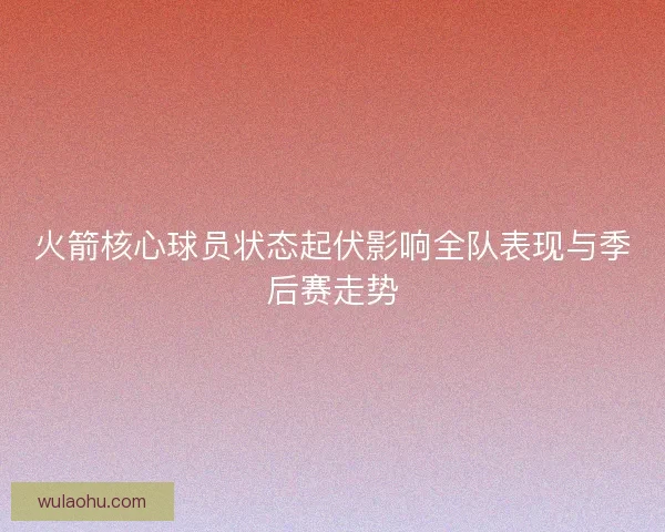 火箭核心球员状态起伏影响全队表现与季后赛走势