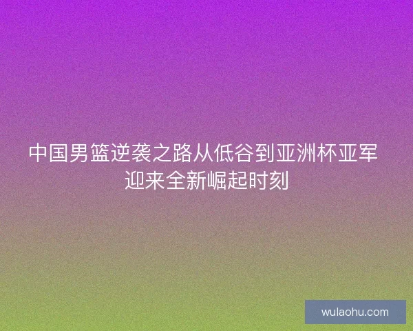 中国男篮逆袭之路从低谷到亚洲杯亚军 迎来全新崛起时刻