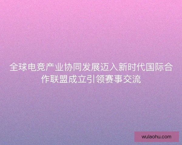 全球电竞产业协同发展迈入新时代国际合作联盟成立引领赛事交流