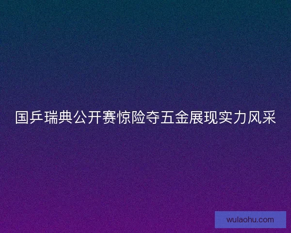 国乒瑞典公开赛惊险夺五金展现实力风采