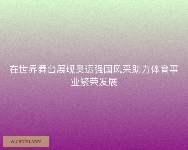在世界舞台展现奥运强国风采助力体育事业繁荣发展
