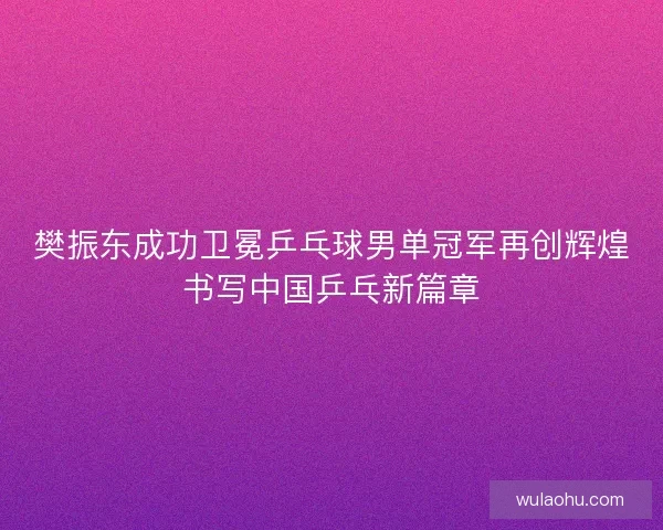 樊振东成功卫冕乒乓球男单冠军再创辉煌书写中国乒乓新篇章
